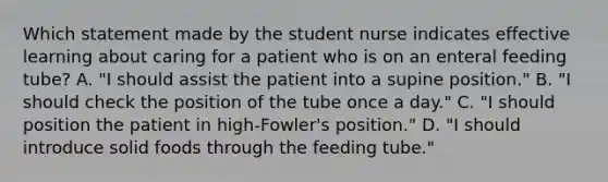 Which statement made by the student nurse indicates effective learning about caring for a patient who is on an enteral feeding tube? A. "I should assist the patient into a supine position." B. "I should check the position of the tube once a day." C. "I should position the patient in high-Fowler's position." D. "I should introduce solid foods through the feeding tube."