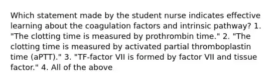 Which statement made by the student nurse indicates effective learning about the coagulation factors and intrinsic pathway? 1. "The clotting time is measured by prothrombin time." 2. "The clotting time is measured by activated partial thromboplastin time (aPTT)." 3. "TF-factor VII is formed by factor VII and tissue factor." 4. All of the above