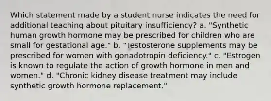 Which statement made by a student nurse indicates the need for additional teaching about pituitary insufficiency? a. "Synthetic human growth hormone may be prescribed for children who are small for gestational age." b. "Testosterone supplements may be prescribed for women with gonadotropin deficiency." c. "Estrogen is known to regulate the action of growth hormone in men and women." d. "Chronic kidney disease treatment may include synthetic growth hormone replacement."