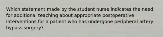 Which statement made by the student nurse indicates the need for additional teaching about appropriate postoperative interventions for a patient who has undergone peripheral artery bypass surgery?