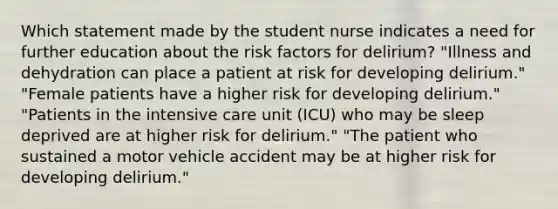 Which statement made by the student nurse indicates a need for further education about the risk factors for delirium? "Illness and dehydration can place a patient at risk for developing delirium." "Female patients have a higher risk for developing delirium." "Patients in the intensive care unit (ICU) who may be sleep deprived are at higher risk for delirium." "The patient who sustained a motor vehicle accident may be at higher risk for developing delirium."