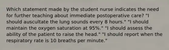 Which statement made by the student nurse indicates the need for further teaching about immediate postoperative care? "I should auscultate the lung sounds every 8 hours." "I should maintain the oxygen saturation at 95%." "I should assess the ability of the patient to raise the head." "I should report when the respiratory rate is 10 breaths per minute."