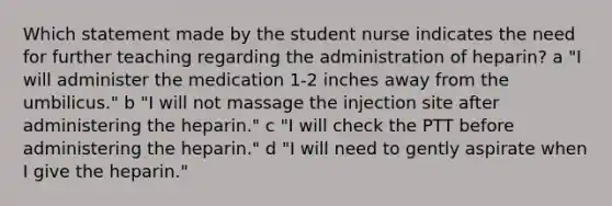 Which statement made by the student nurse indicates the need for further teaching regarding the administration of heparin? a "I will administer the medication 1-2 inches away from the umbilicus." b "I will not massage the injection site after administering the heparin." c "I will check the PTT before administering the heparin." d "I will need to gently aspirate when I give the heparin."