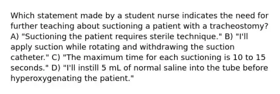 Which statement made by a student nurse indicates the need for further teaching about suctioning a patient with a tracheostomy? A) "Suctioning the patient requires sterile technique." B) "I'll apply suction while rotating and withdrawing the suction catheter." C) "The maximum time for each suctioning is 10 to 15 seconds." D) "I'll instill 5 mL of normal saline into the tube before hyperoxygenating the patient."