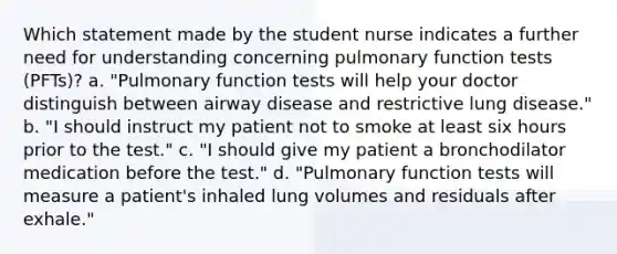 Which statement made by the student nurse indicates a further need for understanding concerning pulmonary function tests (PFTs)? a. "Pulmonary function tests will help your doctor distinguish between airway disease and restrictive lung disease." b. "I should instruct my patient not to smoke at least six hours prior to the test." c. "I should give my patient a bronchodilator medication before the test." d. "Pulmonary function tests will measure a patient's inhaled lung volumes and residuals after exhale."