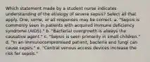 Which statement made by a student nurse indicates understanding of the etiology of severe sepsis? Select all that apply. One, some, or all responses may be correct. a. "Sepsis is commonly seen in patients with acquired immune deficiency syndrome (AIDS)." b. "Bacterial overgrowth is always the causative agent." c. "Sepsis is seen primarily in small children." d. "In an immunocompromised patient, bacteria and fungi can cause sepsis." e. "Central venous access devices increase the risk for sepsis."