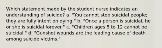 Which statement made by the student nurse indicates an understanding of suicide? a. "You cannot stop suicidal people; they are fully intent on dying." b. "Once a person is suicidal, he or she is suicidal forever." c. "Children ages 5 to 12 cannot be suicidal." d. "Gunshot wounds are the leading cause of death among suicide victims."