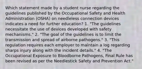 Which statement made by a student nurse regarding the guidelines published by the Occupational Safety and Health Administration (OSHA) on needleless connection devices indicates a need for further education? 1. "The guidelines necessitate the use of devices developed with safety mechanisms." 2. "The goal of the guidelines is to limit the transmission and spread of airborne pathogens." 3. "This regulation requires each employer to maintain a log regarding sharps injury along with the incident details." 4. "The Occupational Exposure to Bloodborne Pathogens, Final Rule has been revised as per the Needlestick Safety and Prevention Act."