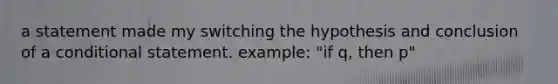 a statement made my switching the hypothesis and conclusion of a conditional statement. example: "if q, then p"