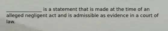 _______________ is a statement that is made at the time of an alleged negligent act and is admissible as evidence in a court of law.