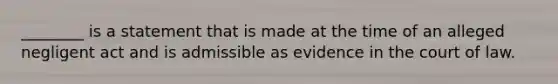 ________ is a statement that is made at the time of an alleged negligent act and is admissible as evidence in the court of law.