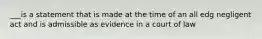 ___is a statement that is made at the time of an all edg negligent act and is admissible as evidence in a court of law