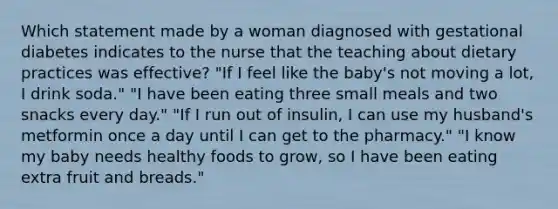 Which statement made by a woman diagnosed with gestational diabetes indicates to the nurse that the teaching about dietary practices was effective? "If I feel like the baby's not moving a lot, I drink soda." "I have been eating three small meals and two snacks every day." "If I run out of insulin, I can use my husband's metformin once a day until I can get to the pharmacy." "I know my baby needs healthy foods to grow, so I have been eating extra fruit and breads."