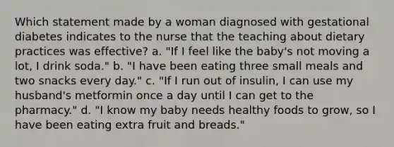 Which statement made by a woman diagnosed with gestational diabetes indicates to the nurse that the teaching about dietary practices was effective? a. "If I feel like the baby's not moving a lot, I drink soda." b. "I have been eating three small meals and two snacks every day." c. "If I run out of insulin, I can use my husband's metformin once a day until I can get to the pharmacy." d. "I know my baby needs healthy foods to grow, so I have been eating extra fruit and breads."