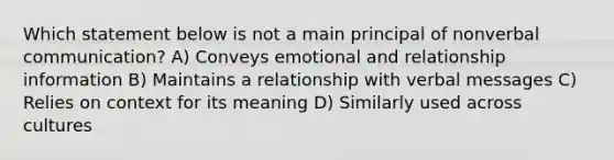 Which statement below is not a main principal of nonverbal communication? A) Conveys emotional and relationship information B) Maintains a relationship with verbal messages C) Relies on context for its meaning D) Similarly used across cultures