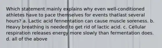 Which statement mainly explains why even well-conditioned athletes have to pace themselves for events thatlast several hours? a. Lactic acid fennentation can cause muscle soreness. b. Heavy breathing is needed to get rid of lactic acid. c. <a href='https://www.questionai.com/knowledge/k1IqNYBAJw-cellular-respiration' class='anchor-knowledge'>cellular respiration</a> releases energy more slowly than fermentation does. d. all of the above