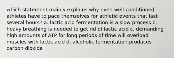 which statement mainly explains why even well-conditioned athletes have to pace themselves for athletic events that last several hours? a. lactic acid fermentation is a slow process b. heavy breathing is needed to get rid of lactic acid c. demanding high amounts of ATP for long periods of time will overload muscles with lactic acid d. alcoholic fermentation produces carbon dioxide