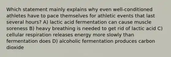 Which statement mainly explains why even well-conditioned athletes have to pace themselves for athletic events that last several hours? A) lactic acid fermentation can cause muscle soreness B) heavy breathing is needed to get rid of lactic acid C) cellular respiration releases energy more slowly than fermentation does D) alcoholic fermentation produces carbon dioxide