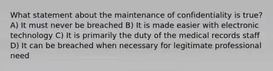 What statement about the maintenance of confidentiality is true? A) It must never be breached B) It is made easier with electronic technology C) It is primarily the duty of the medical records staff D) It can be breached when necessary for legitimate professional need