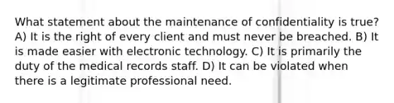 What statement about the maintenance of confidentiality is true? A) It is the right of every client and must never be breached. B) It is made easier with electronic technology. C) It is primarily the duty of the medical records staff. D) It can be violated when there is a legitimate professional need.