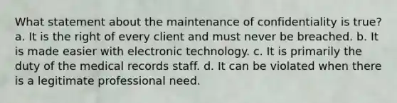 What statement about the maintenance of confidentiality is true? a. It is the right of every client and must never be breached. b. It is made easier with electronic technology. c. It is primarily the duty of the medical records staff. d. It can be violated when there is a legitimate professional need.