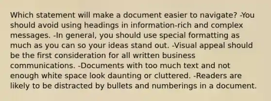 Which statement will make a document easier to navigate? -You should avoid using headings in information-rich and complex messages. -In general, you should use special formatting as much as you can so your ideas stand out. -Visual appeal should be the first consideration for all written business communications. -Documents with too much text and not enough white space look daunting or cluttered. -Readers are likely to be distracted by bullets and numberings in a document.