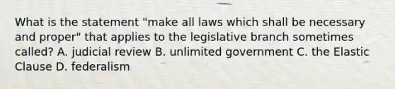 What is the statement "make all laws which shall be necessary and proper" that applies to the legislative branch sometimes called? A. judicial review B. unlimited government C. the Elastic Clause D. federalism