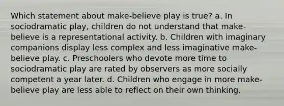 Which statement about make-believe play is true? a. In sociodramatic play, children do not understand that make-believe is a representational activity. b. Children with imaginary companions display less complex and less imaginative make-believe play. c. Preschoolers who devote more time to sociodramatic play are rated by observers as more socially competent a year later. d. Children who engage in more make-believe play are less able to reflect on their own thinking.