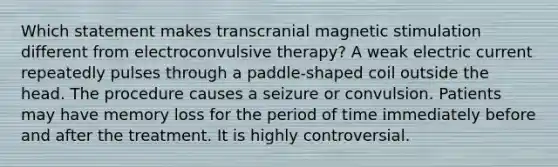 Which statement makes transcranial magnetic stimulation different from electroconvulsive therapy? A weak electric current repeatedly pulses through a paddle-shaped coil outside the head. The procedure causes a seizure or convulsion. Patients may have memory loss for the period of time immediately before and after the treatment. It is highly controversial.