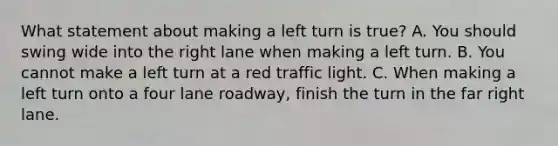 What statement about making a left turn is true? A. You should swing wide into the right lane when making a left turn. B. You cannot make a left turn at a red traffic light. C. When making a left turn onto a four lane roadway, finish the turn in the far right lane.