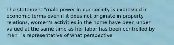 The statement "male power in our society is expressed in economic terms even if it does not originate in property relations, women's activities in the home have been under valued at the same time as her labor has been controlled by men" is representative of what perspective