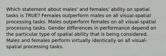 Which statement about males' and females' ability on spatial tasks is TRUE? Females outperform males on all visual-spatial processing tasks. Males outperform females on all visual-spatial processing tasks. Gender differences in performance depend on the particular type of spatial ability that is being considered. Males and females perform virtually identically on all visual-spatial processing tasks.