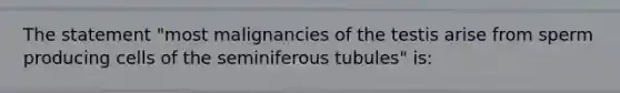 The statement "most malignancies of the testis arise from sperm producing cells of the seminiferous tubules" is: