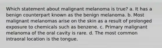 Which statement about malignant melanoma is true? a. It has a benign counterpart known as the benign melanoma. b. Most malignant melanomas arise on the skin as a result of prolonged exposure to chemicals such as benzene. c. Primary malignant melanoma of the oral cavity is rare. d. The most common intraoral location is the tongue.