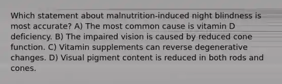 Which statement about malnutrition-induced night blindness is most accurate? A) The most common cause is vitamin D deficiency. B) The impaired vision is caused by reduced cone function. C) Vitamin supplements can reverse degenerative changes. D) Visual pigment content is reduced in both rods and cones.