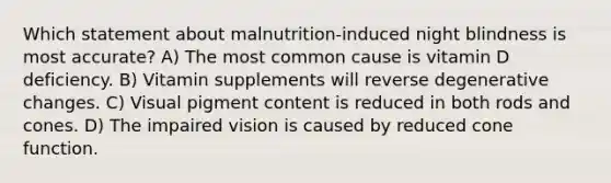 Which statement about malnutrition-induced night blindness is most accurate? A) The most common cause is vitamin D deficiency. B) Vitamin supplements will reverse degenerative changes. C) Visual pigment content is reduced in both rods and cones. D) The impaired vision is caused by reduced cone function.