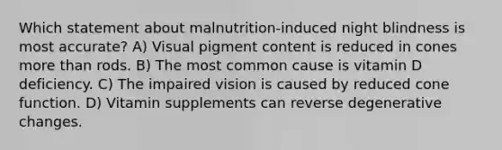 Which statement about malnutrition-induced night blindness is most accurate? A) Visual pigment content is reduced in cones more than rods. B) The most common cause is vitamin D deficiency. C) The impaired vision is caused by reduced cone function. D) Vitamin supplements can reverse degenerative changes.