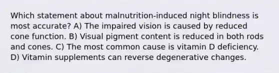 Which statement about malnutrition-induced night blindness is most accurate? A) The impaired vision is caused by reduced cone function. B) Visual pigment content is reduced in both rods and cones. C) The most common cause is vitamin D deficiency. D) Vitamin supplements can reverse degenerative changes.