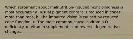 Which statement about malnutrition-induced night blindness is most accurate? a. Visual pigment content is reduced in cones more than rods. b. The impaired vision is caused by reduced cone function. c. The most common cause is vitamin D deficiency. d. Vitamin supplements can reverse degenerative changes.