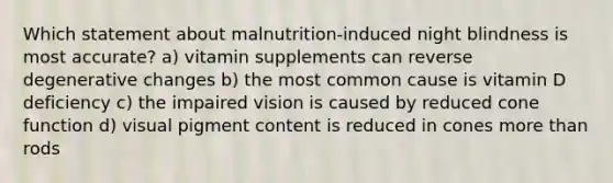 Which statement about malnutrition-induced night blindness is most accurate? a) vitamin supplements can reverse degenerative changes b) the most common cause is vitamin D deficiency c) the impaired vision is caused by reduced cone function d) visual pigment content is reduced in cones more than rods