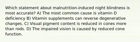 Which statement about malnutrition-induced night blindness is most accurate? A) The most common cause is vitamin D deficiency B) Vitamin supplements can reverse degenerative changes. C) Visual pigment content is reduced in cones more than rods. D) The impaired vision is caused by reduced cone function.