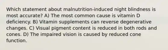 Which statement about malnutrition-induced night blindness is most accurate? A) The most common cause is vitamin D deficiency. B) Vitamin supplements can reverse degenerative changes. C) Visual pigment content is reduced in both rods and cones. D) The impaired vision is caused by reduced cone function.