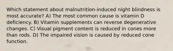 Which statement about malnutrition-induced night blindness is most accurate? A) The most common cause is vitamin D deficiency. B) Vitamin supplements can reverse degenerative changes. C) Visual pigment content is reduced in cones <a href='https://www.questionai.com/knowledge/keWHlEPx42-more-than' class='anchor-knowledge'>more than</a> rods. D) The impaired vision is caused by reduced cone function.