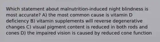 Which statement about malnutrition-induced night blindness is most accurate? A) the most common cause is vitamin D deficiency B) vitamin supplements will reverse degenerative changes C) visual pigment content is reduced in both rods and cones D) the impaired vision is caused by reduced cone function