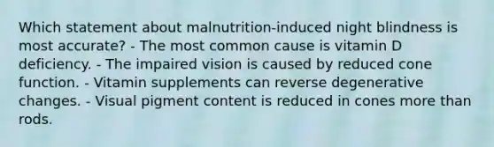 Which statement about malnutrition-induced night blindness is most accurate? - The most common cause is vitamin D deficiency. - The impaired vision is caused by reduced cone function. - Vitamin supplements can reverse degenerative changes. - Visual pigment content is reduced in cones more than rods.