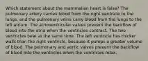 Which statement about the mammalian heart is false? The pulmonary artery carries blood from the right ventricle to the lungs, and the pulmonary veins carry blood from the lungs to the left atrium. The atrioventricular valves prevent the backflow of blood into the atria when the ventricles contract. The two ventricles beat at the same time. The left ventricle has thicker walls than the right ventricle, because it pumps a greater volume of blood. The pulmonary and aortic valves prevent the backflow of blood into the ventricles when the ventricles relax.