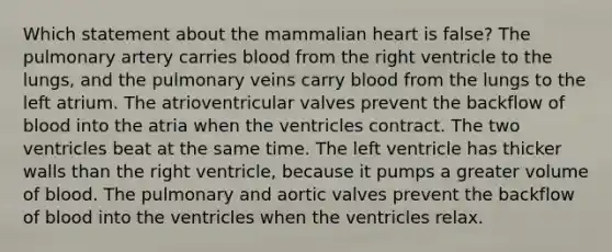 Which statement about the mammalian heart is false? The pulmonary artery carries blood from the right ventricle to the lungs, and the pulmonary veins carry blood from the lungs to the left atrium. The atrioventricular valves prevent the backflow of blood into the atria when the ventricles contract. The two ventricles beat at the same time. The left ventricle has thicker walls than the right ventricle, because it pumps a greater volume of blood. The pulmonary and aortic valves prevent the backflow of blood into the ventricles when the ventricles relax.