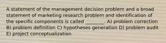 A statement of the management decision problem and a broad statement of marketing research problem and identification of the specific components is called ________. A) problem correction B) problem definition C) hypotheses generation D) problem audit E) project conceptualization