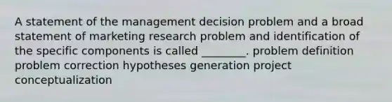 A statement of the management decision problem and a broad statement of marketing research problem and identification of the specific components is called ________. problem definition problem correction hypotheses generation project conceptualization