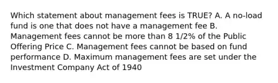 Which statement about management fees is TRUE? A. A no-load fund is one that does not have a management fee B. Management fees cannot be more than 8 1/2% of the Public Offering Price C. Management fees cannot be based on fund performance D. Maximum management fees are set under the Investment Company Act of 1940